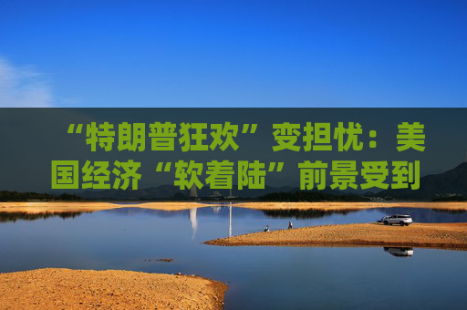 “特朗普狂欢”变担忧：美国经济“软着陆”前景受到威胁！