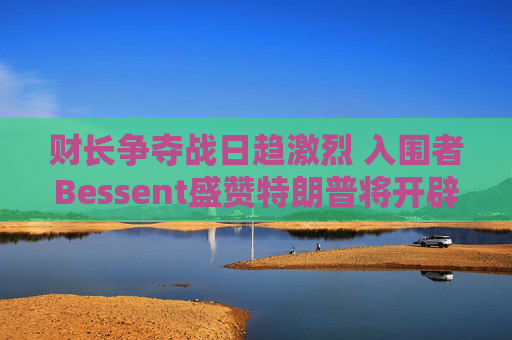 财长争夺战日趋激烈 入围者Bessent盛赞特朗普将开辟美国“黄金时代”