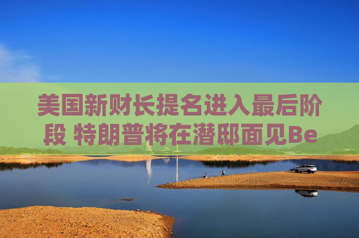 美国新财长提名进入最后阶段 特朗普将在潜邸面见Bessent