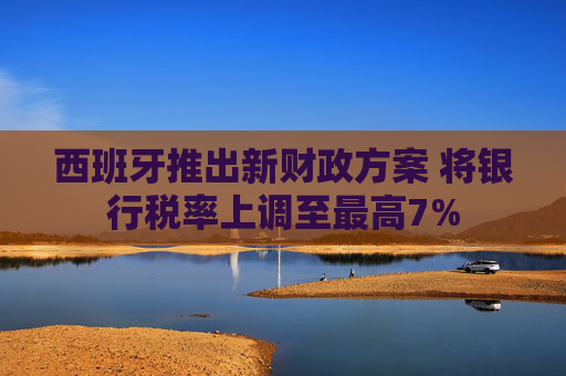 西班牙推出新财政方案 将银行税率上调至最高7%