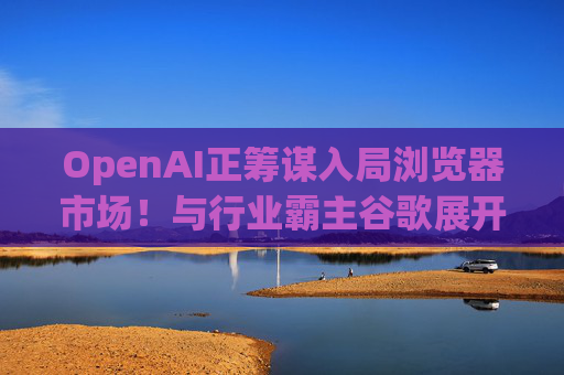 OpenAI正筹谋入局浏览器市场！与行业霸主谷歌展开较量