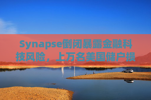 Synapse倒闭暴露金融科技风险，上万名美国储户损失惨重