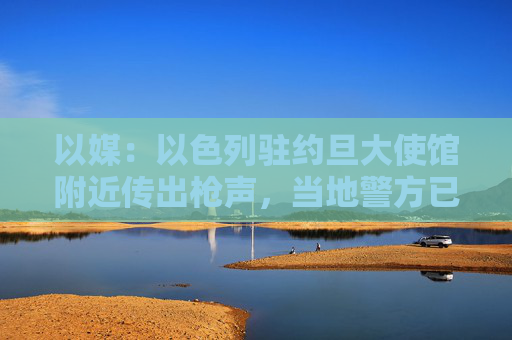 以媒：以色列驻约旦大使馆附近传出枪声，当地警方已封锁附近区域