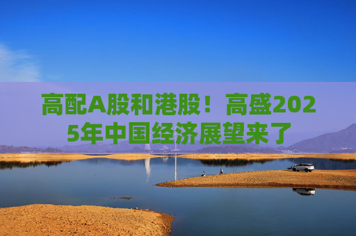高配A股和港股！高盛2025年中国经济展望来了