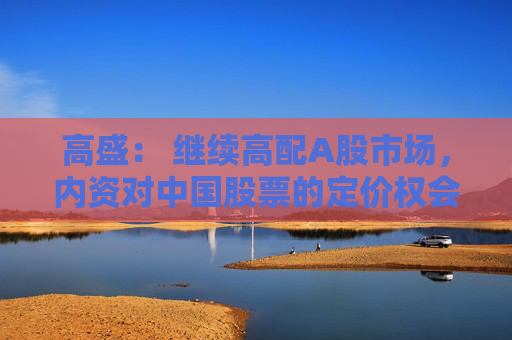 高盛： 继续高配A股市场，内资对中国股票的定价权会越来越高