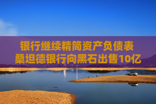 银行继续精简资产负债表 桑坦德银行向黑石出售10亿美元贷款组合