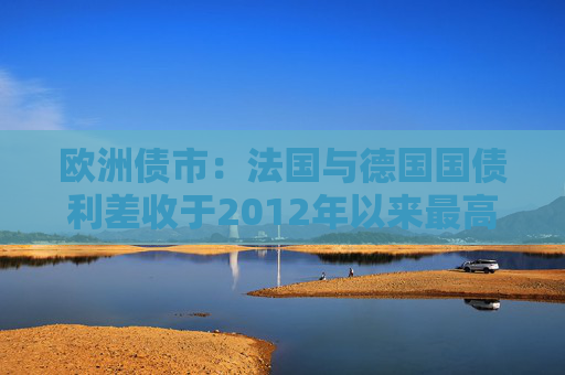 欧洲债市：法国与德国国债利差收于2012年以来最高