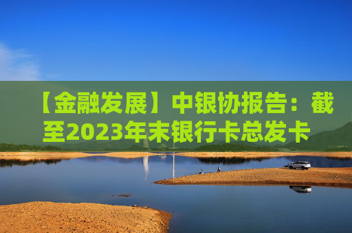 【金融发展】中银协报告：截至2023年末银行卡总发卡量95.6亿张 同比增长2.8%