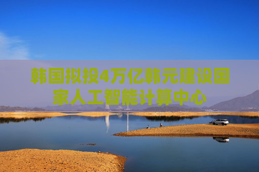 韩国拟投4万亿韩元建设国家人工智能计算中心