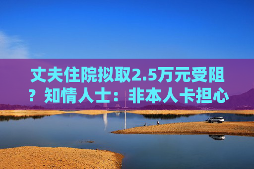 丈夫住院拟取2.5万元受阻？知情人士：非本人卡担心遭遇诈骗