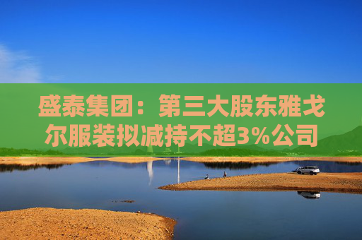 盛泰集团：第三大股东雅戈尔服装拟减持不超3%公司股份