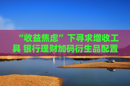 “收益焦虑”下寻求增收工具 银行理财加码衍生品配置