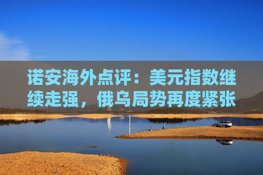 诺安海外点评：美元指数继续走强，俄乌局势再度紧张助金、油价格回升