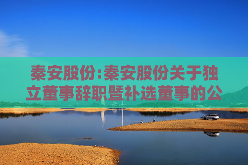 秦安股份:秦安股份关于独立董事辞职暨补选董事的公告