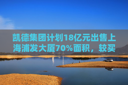 凯德集团计划18亿元出售上海浦发大厦70%面积，较买入价折价逾三成