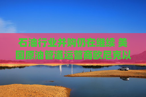 石油行业并购仍在继续 美国原油管道运营商欧尼克以43亿美元价格收购EnLink Midstream(ENLC.US)