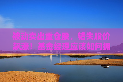 被动卖出重仓股，错失股价飙涨！基金经理应该如何拥抱“时间的玫瑰”