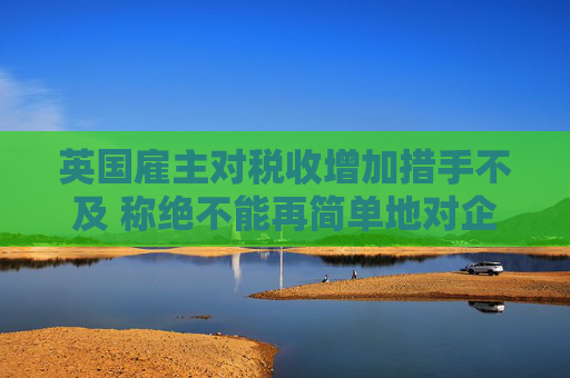 英国雇主对税收增加措手不及 称绝不能再简单地对企业这样增税