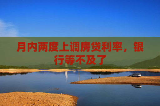 月内两度上调房贷利率，银行等不及了