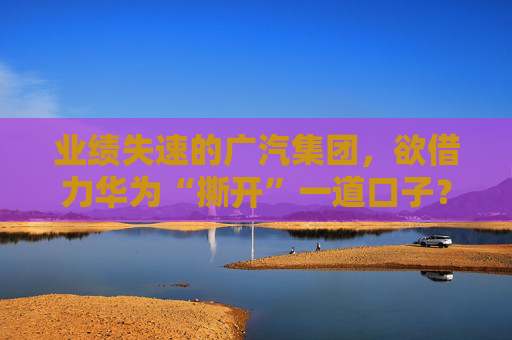 业绩失速的广汽集团，欲借力华为“撕开”一道口子？