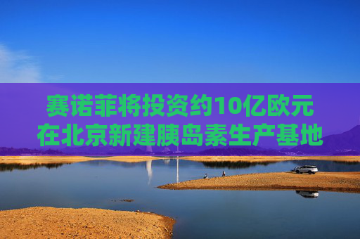 赛诺菲将投资约10亿欧元在北京新建胰岛素生产基地