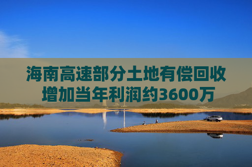 海南高速部分土地有偿回收 增加当年利润约3600万