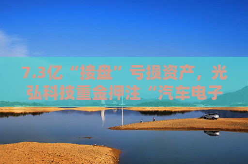 7.3亿“接盘”亏损资产，光弘科技重金押注“汽车电子”