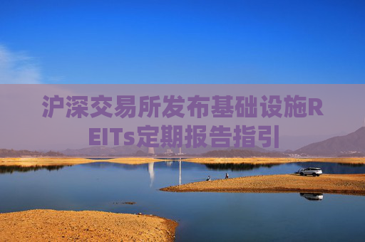 沪深交易所发布基础设施REITs定期报告指引