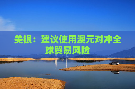 美银：建议使用澳元对冲全球贸易风险