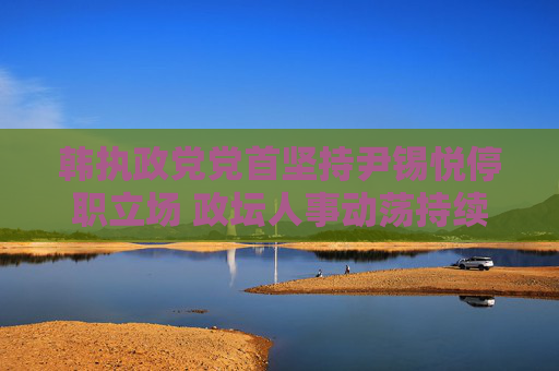 韩执政党党首坚持尹锡悦停职立场 政坛人事动荡持续