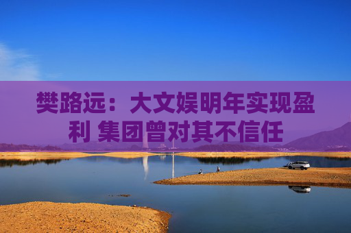 樊路远：大文娱明年实现盈利 集团曾对其不信任
