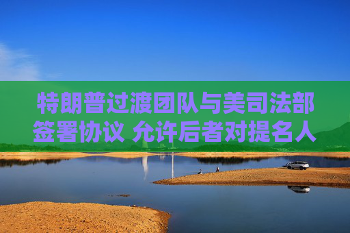 特朗普过渡团队与美司法部签署协议 允许后者对提名人选进行背调和审核