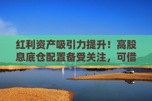 红利资产吸引力提升！高股息底仓配置备受关注，可借道标普红利ETF（562060）一键布局