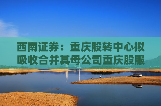 西南证券：重庆股转中心拟吸收合并其母公司重庆股服集团