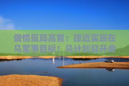 俄情报局高官：接近实现在乌军事目标！乌计划召开会议，讨论通过外交手段结束战争