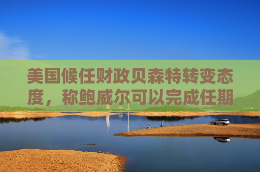 美国候任财政贝森特转变态度，称鲍威尔可以完成任期