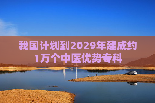 我国计划到2029年建成约1万个中医优势专科
