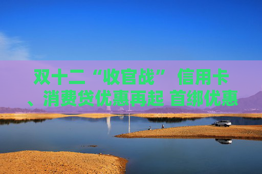 双十二“收官战” 信用卡、消费贷优惠再起 首绑优惠平台进一步拓宽 降息满减只为拉新获客