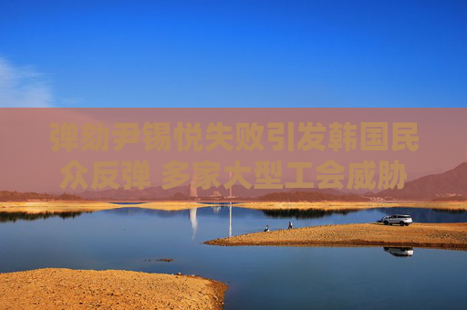弹劾尹锡悦失败引发韩国民众反弹 多家大型工会威胁集体罢工！