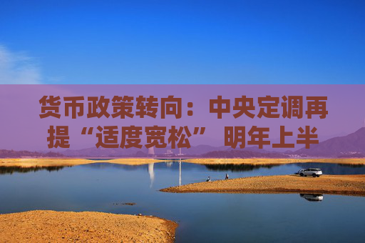 货币政策转向：中央定调再提“适度宽松” 明年上半年可能继续降息降准