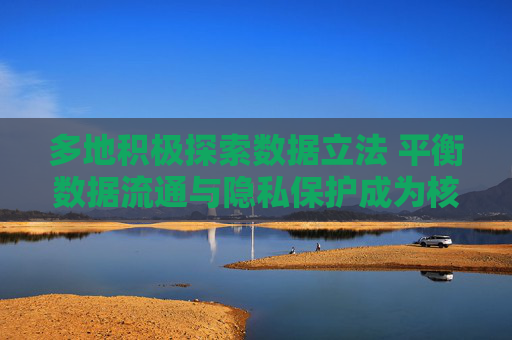 多地积极探索数据立法 平衡数据流通与隐私保护成为核心要点