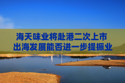 海天味业将赴港二次上市 出海发展能否进一步提振业绩？