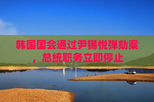 韩国国会通过尹锡悦弹劾案，总统职务立即停止