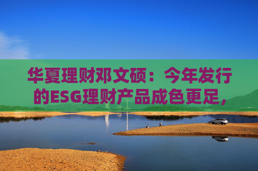 华夏理财邓文硕：今年发行的ESG理财产品成色更足，不再是口号式的