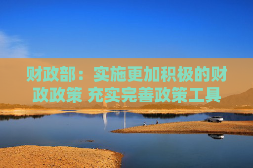 财政部：实施更加积极的财政政策 充实完善政策工具箱