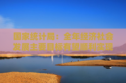 国家统计局：全年经济社会发展主要目标有望顺利实现