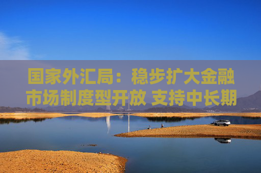 国家外汇局：稳步扩大金融市场制度型开放 支持中长期资本入市
