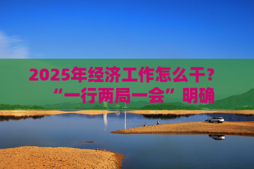 2025年经济工作怎么干？ “一行两局一会”明确