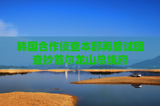 韩国合作侦查本部再度试图查抄首尔龙山总统府