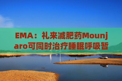 EMA:礼来减肥药Mounjaro可同时治疗睡眠呼吸暂停,无需额外适应证